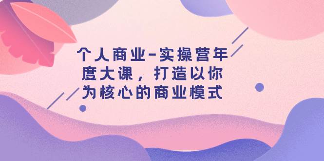 个人商业-实操营年度大课，打造以你为核心的商业模式（29节课）轻创网-网创项目资源站-副业项目-创业项目-搞钱项目轻创网