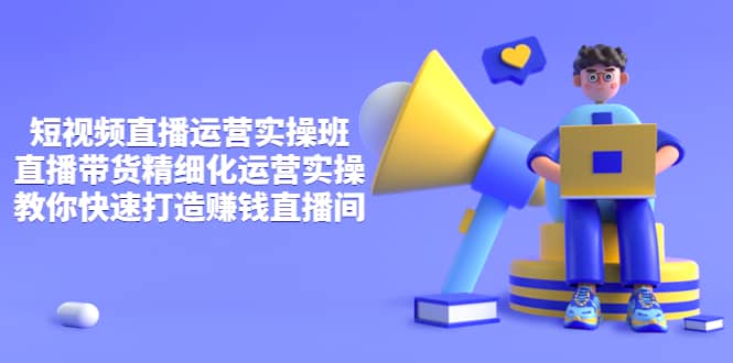 短视频直播运营实操班，直播带货精细化运营实操，教你快速打造赚钱直播间轻创网-网创项目资源站-副业项目-创业项目-搞钱项目轻创网