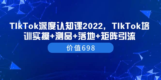 TIkTok深度认知课2022，TIkTok培训实操+测品+落地+矩阵引流（价值698）轻创网-网创项目资源站-副业项目-创业项目-搞钱项目轻创网