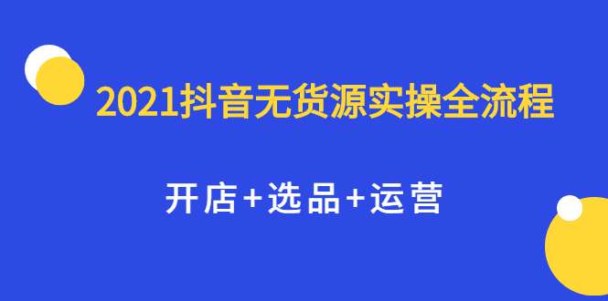2021抖音无货源实操全流程，开店+选品+运营，全职兼职都可操作轻创网-网创项目资源站-副业项目-创业项目-搞钱项目轻创网