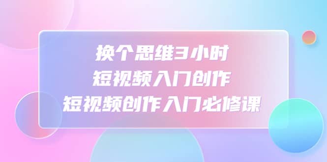 换个思维3小时短视频入门创作，短视频创作入门必修课轻创网-网创项目资源站-副业项目-创业项目-搞钱项目轻创网