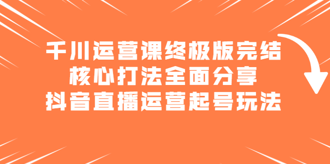 千川运营课终极版完结：核心打法全面分享，抖音直播运营起号玩法轻创网-网创项目资源站-副业项目-创业项目-搞钱项目轻创网