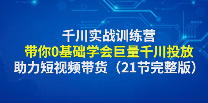 千川实战训练营：带你0基础学会巨量千川投放，助力短视频带货（21节完整版）轻创网-网创项目资源站-副业项目-创业项目-搞钱项目轻创网