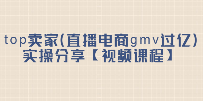 top卖家（直播电商gmv过亿）实操分享【视频课程】轻创网-网创项目资源站-副业项目-创业项目-搞钱项目轻创网