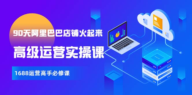 【90天阿里巴巴店铺火起来】高级运营实操课，1688运营高手必修课轻创网-网创项目资源站-副业项目-创业项目-搞钱项目轻创网