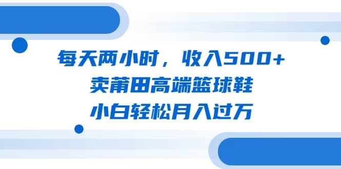 每天两小时，收入500+，卖莆田高端篮球鞋，小白轻松月入过万（教程+素材）轻创网-网创项目资源站-副业项目-创业项目-搞钱项目轻创网