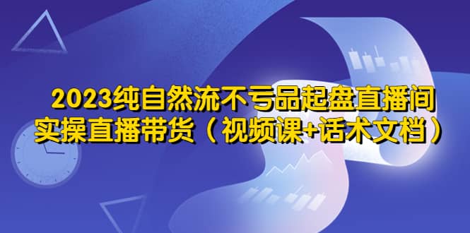 2023纯自然流不亏品起盘直播间，实操直播带货（视频课+话术文档）轻创网-网创项目资源站-副业项目-创业项目-搞钱项目轻创网