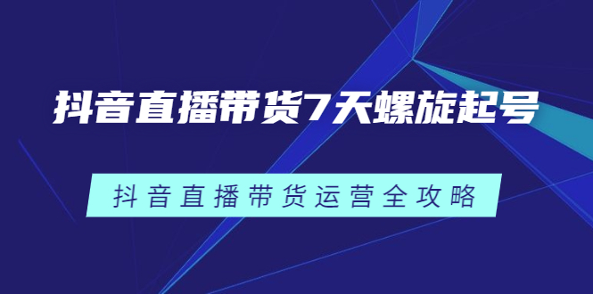 抖音直播带货7天螺旋起号，抖音直播带货运营全攻略轻创网-网创项目资源站-副业项目-创业项目-搞钱项目轻创网