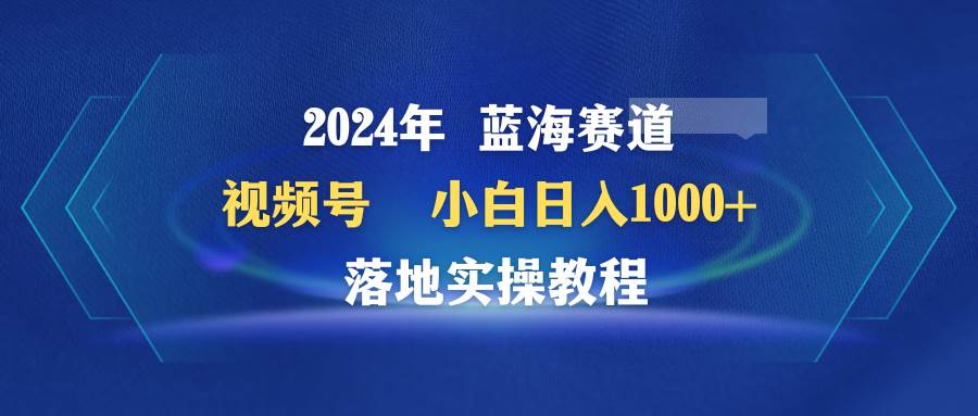 2024年蓝海赛道 视频号  小白日入1000+ 落地实操教程轻创网-网创项目资源站-副业项目-创业项目-搞钱项目轻创网