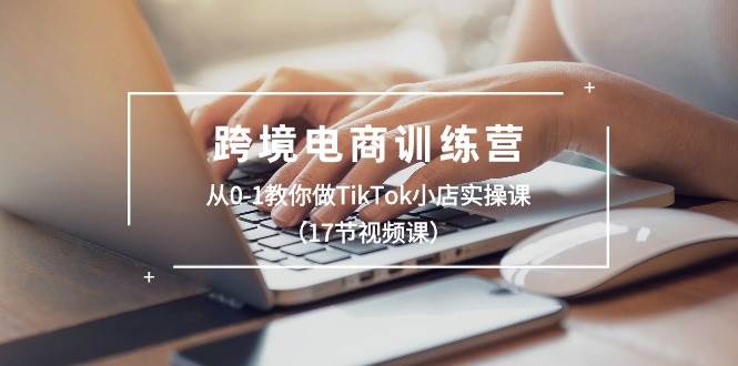 跨境电商训练营：从0-1教你做TikTok小店实操课（17节视频课）轻创网-网创项目资源站-副业项目-创业项目-搞钱项目轻创网