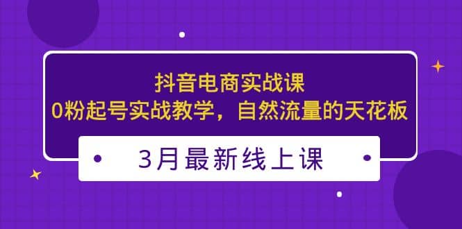 3月最新抖音电商实战课：0粉起号实战教学，自然流量的天花板轻创网-网创项目资源站-副业项目-创业项目-搞钱项目轻创网