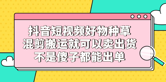 抖音短视频好物种草，混剪搬运就可以卖出货，不是傻子都能出单轻创网-网创项目资源站-副业项目-创业项目-搞钱项目轻创网