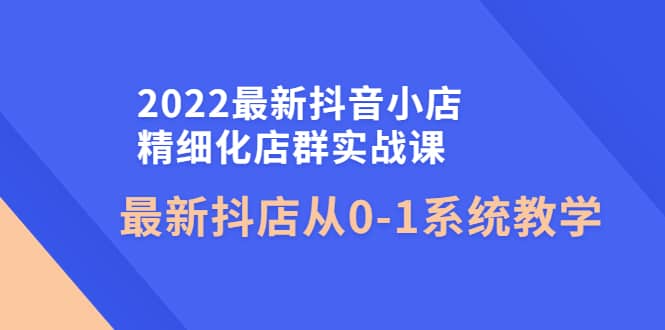2022最新抖音小店精细化店群实战课，最新抖店从0-1系统教学轻创网-网创项目资源站-副业项目-创业项目-搞钱项目轻创网