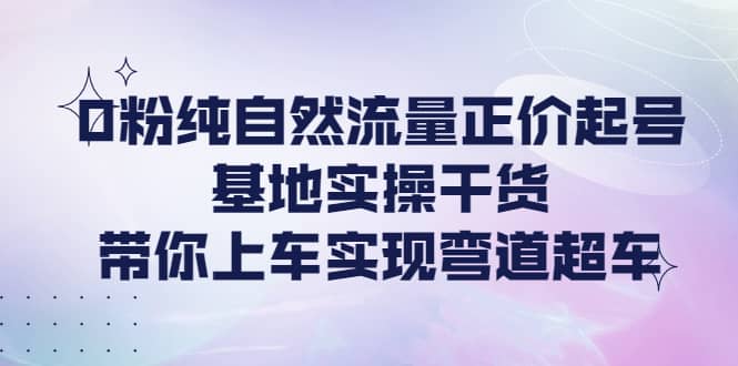 0粉纯自然流量正价起号基地实操干货，带你上车实现弯道超车轻创网-网创项目资源站-副业项目-创业项目-搞钱项目轻创网