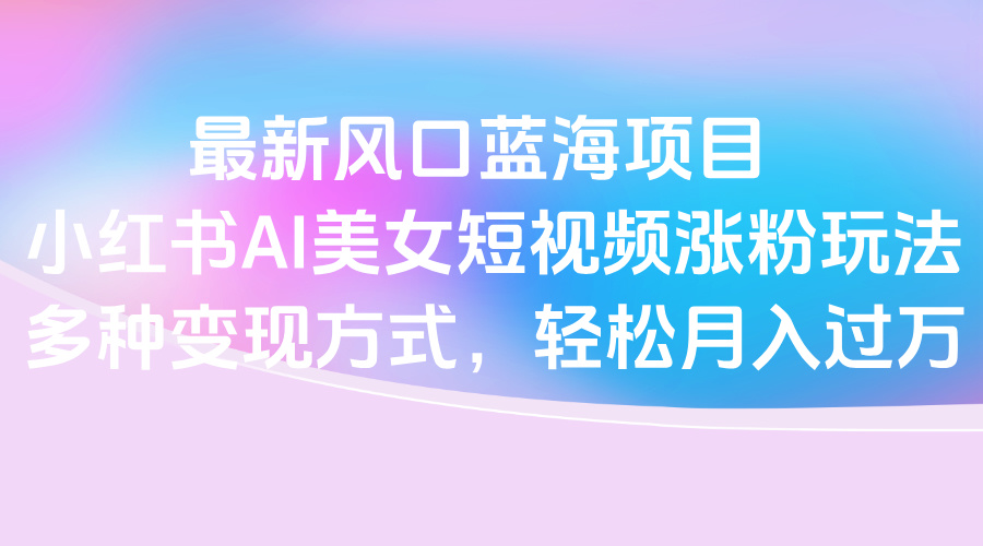 最新风口蓝海项目，小红书AI美女短视频涨粉玩法，多种变现方式轻松月入过万轻创网-网创项目资源站-副业项目-创业项目-搞钱项目轻创网