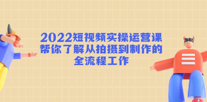 2022短视频实操运营课：帮你了解从拍摄到制作的全流程工作轻创网-网创项目资源站-副业项目-创业项目-搞钱项目轻创网