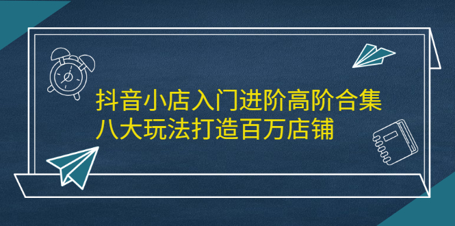 抖音小店入门进阶高阶合集，八大玩法打造百万店铺轻创网-网创项目资源站-副业项目-创业项目-搞钱项目轻创网