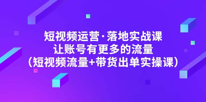 短视频运营·落地实战课 让账号有更多的流量（短视频流量+带货出单实操）轻创网-网创项目资源站-副业项目-创业项目-搞钱项目轻创网
