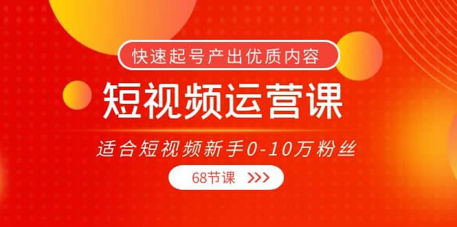 短视频运营课，适合短视频新手0-10万粉丝，快速起号产出优质内容（68节课）轻创网-网创项目资源站-副业项目-创业项目-搞钱项目轻创网