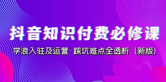 抖音·知识付费·必修课，学浪入驻及运营·踩坑难点全透析（2023新版）轻创网-网创项目资源站-副业项目-创业项目-搞钱项目轻创网
