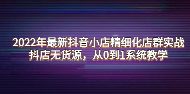 2022年最新抖音小店精细化店群实战，抖店无货源，从0到1系统教学轻创网-网创项目资源站-副业项目-创业项目-搞钱项目轻创网