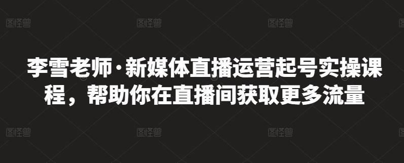 李雪老师·新媒体直播运营起号实操课程,帮助你在直播间获取更多流量轻创网-网创项目资源站-副业项目-创业项目-搞钱项目轻创网