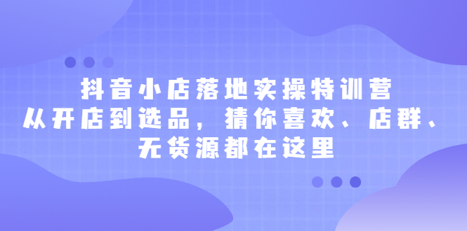 抖音小店落地实操特训营，从开店到选品，猜你喜欢、店群、无货源都在这里轻创网-网创项目资源站-副业项目-创业项目-搞钱项目轻创网