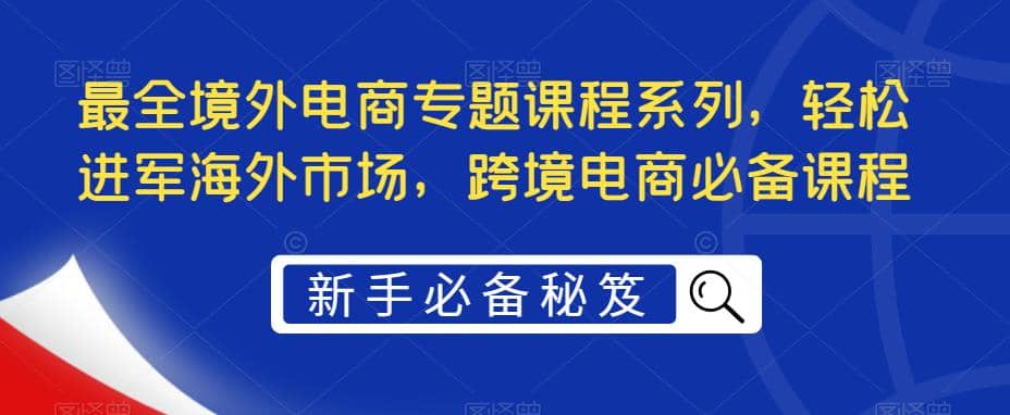 最全境外电商专题课程系列，轻松进军海外市场，跨境电商必备课程轻创网-网创项目资源站-副业项目-创业项目-搞钱项目轻创网