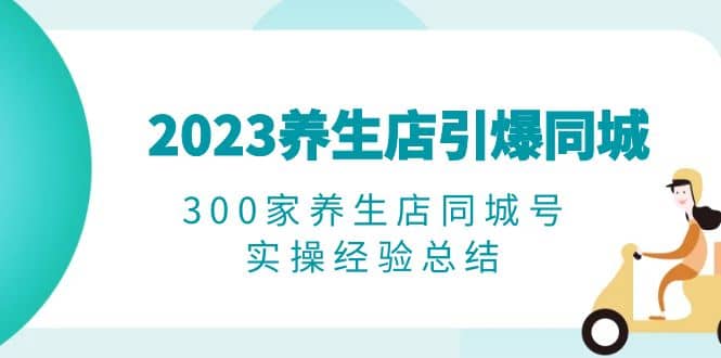 2023养生店·引爆同城，300家养生店同城号实操经验总结轻创网-网创项目资源站-副业项目-创业项目-搞钱项目轻创网
