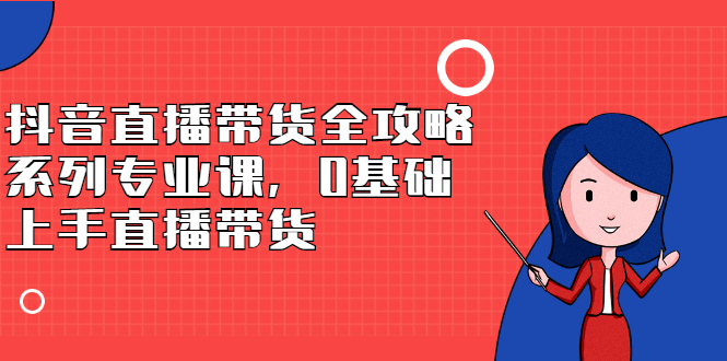 抖音直播带货全攻略系列专业课，0基础上手直播带货轻创网-网创项目资源站-副业项目-创业项目-搞钱项目轻创网