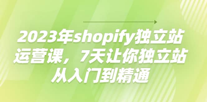 2023年shopify独立站运营课，7天让你独立站从入门到精通轻创网-网创项目资源站-副业项目-创业项目-搞钱项目轻创网