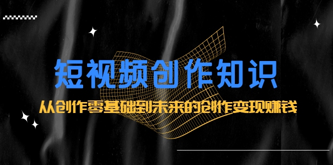 短视频创作知识：从创作零基础到未来的创作变现赚钱轻创网-网创项目资源站-副业项目-创业项目-搞钱项目轻创网