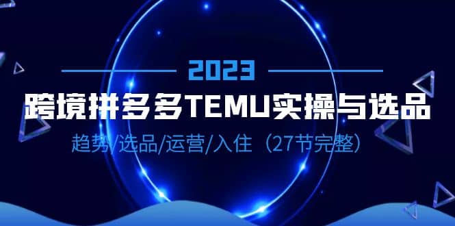 2023跨境·拼多多·TEMU实操与选品，趋势·选品·运营·入住（27节完整）轻创网-网创项目资源站-副业项目-创业项目-搞钱项目轻创网