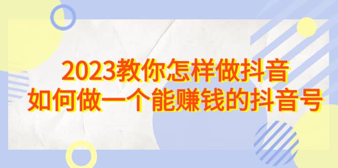 2023教你怎样做抖音,如何做一个能赚钱的抖音号(22节课)轻创网-网创项目资源站-副业项目-创业项目-搞钱项目轻创网