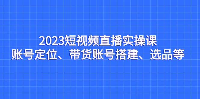 2023短视频直播实操课，账号定位、带货账号搭建、选品等轻创网-网创项目资源站-副业项目-创业项目-搞钱项目轻创网