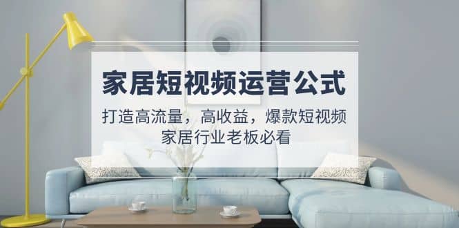 家居短视频运营公式：打造高流量，高收益，爆款短视频 家居行业老板必看轻创网-网创项目资源站-副业项目-创业项目-搞钱项目轻创网