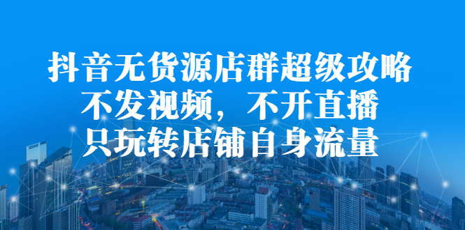 抖音无货源店群超级攻略：不发视频，不开直播，只玩转店铺自身流量轻创网-网创项目资源站-副业项目-创业项目-搞钱项目轻创网