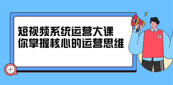 短视频系统运营大课，你掌握核心的运营思维 价值7800元轻创网-网创项目资源站-副业项目-创业项目-搞钱项目轻创网