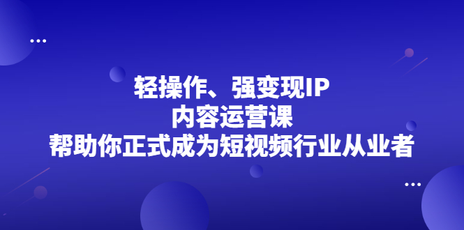 轻操作、强变现IP内容运营课，帮助你正式成为短视频行业从业者轻创网-网创项目资源站-副业项目-创业项目-搞钱项目轻创网