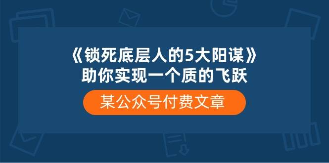 某付费文章《锁死底层人的5大阳谋》助你实现一个质的飞跃轻创网-网创项目资源站-副业项目-创业项目-搞钱项目轻创网