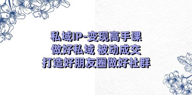 私域IP-变现高手课：做好私域 被动成交，打造好朋友圈做好社群（18节）轻创网-网创项目资源站-副业项目-创业项目-搞钱项目轻创网