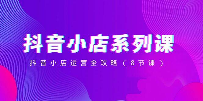 抖音小店-系列课，抖音小店运营全攻略（8节课）轻创网-网创项目资源站-副业项目-创业项目-搞钱项目轻创网