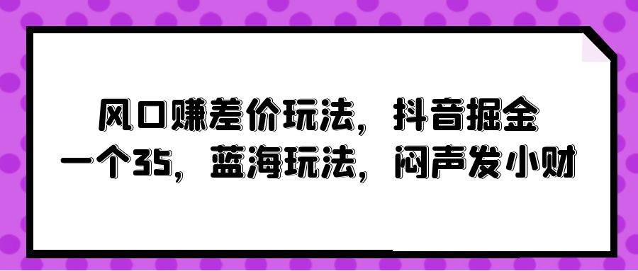风口赚差价玩法，抖音掘金，一个35，蓝海玩法，闷声发小财轻创网-网创项目资源站-副业项目-创业项目-搞钱项目轻创网