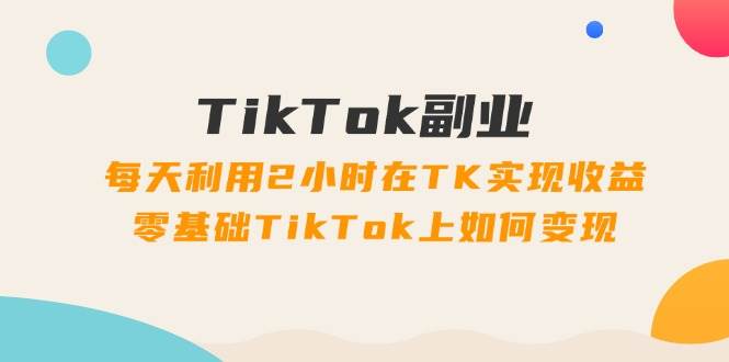 TikTok副业：每天利用2小时在TK实现收益，零基础TikTok上如何变现，34节程轻创网-网创项目资源站-副业项目-创业项目-搞钱项目轻创网