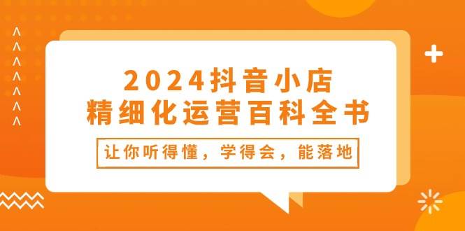 2024抖音小店-精细化运营百科全书：让你听得懂，学得会，能落地（34节课）轻创网-网创项目资源站-副业项目-创业项目-搞钱项目轻创网
