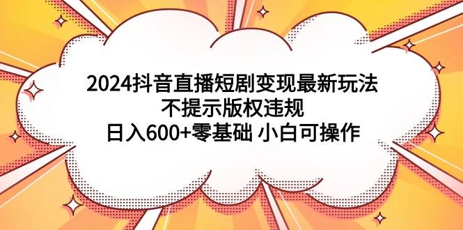 2024抖音直播短剧变现最新玩法，不提示版权违规 日入600+零基础 小白可操作轻创网-网创项目资源站-副业项目-创业项目-搞钱项目轻创网