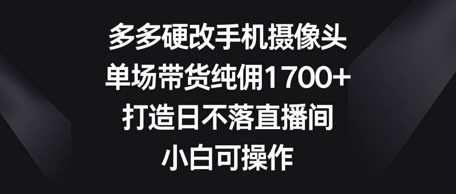多多硬改手机摄像头，单场带货纯佣1700+，打造日不落直播间，小白可操作轻创网-网创项目资源站-副业项目-创业项目-搞钱项目轻创网