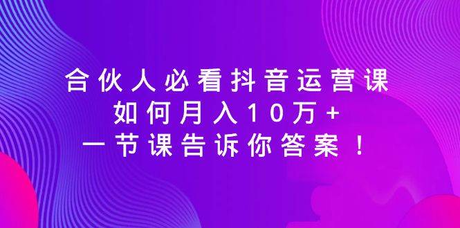合伙人必看抖音运营课，如何月入10万+，一节课告诉你答案！轻创网-网创项目资源站-副业项目-创业项目-搞钱项目轻创网