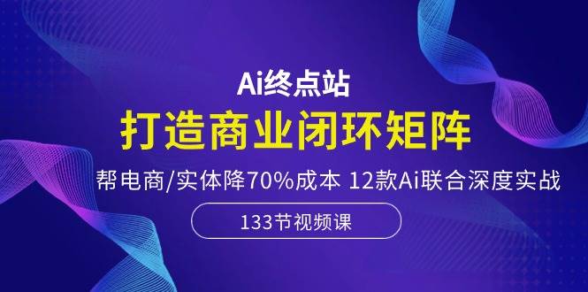 Ai终点站，打造商业闭环矩阵，帮电商/实体降70%成本，12款Ai联合深度实战轻创网-网创项目资源站-副业项目-创业项目-搞钱项目轻创网