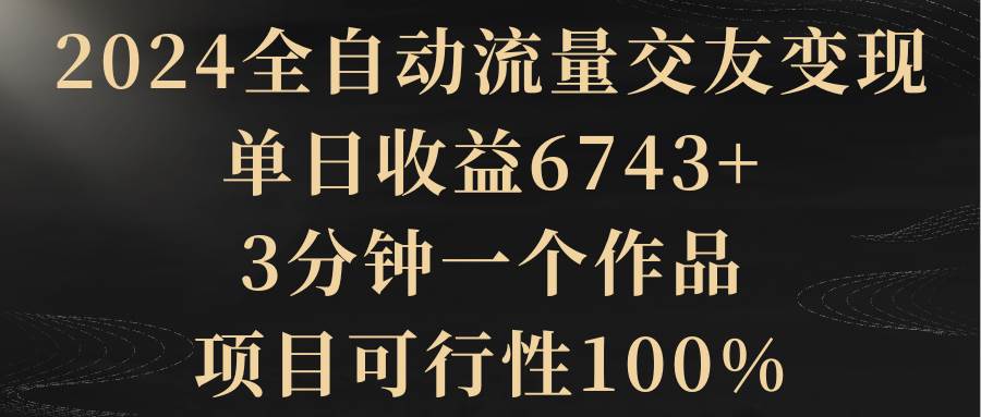 2024全自动流量交友变现，单日收益6743+，3分钟一个作品，项目可行性100%轻创网-网创项目资源站-副业项目-创业项目-搞钱项目轻创网